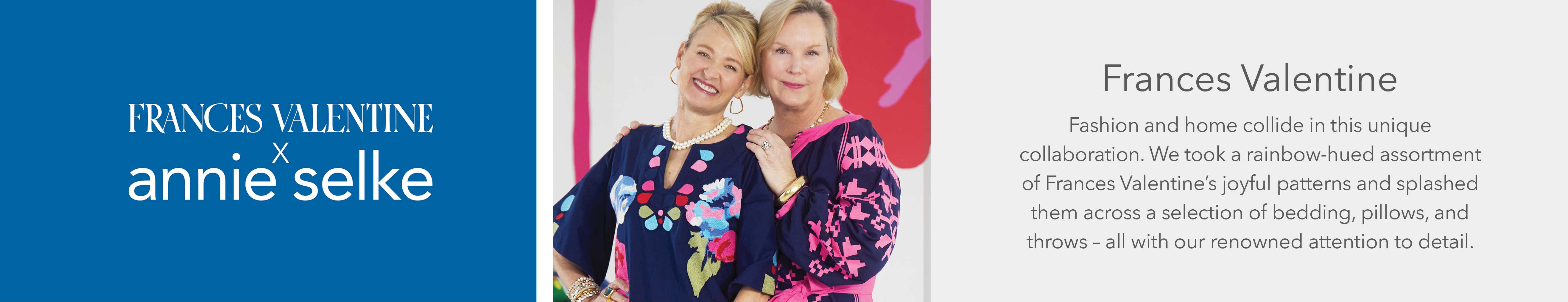 Frances Valentine x Annie Selke - Fashion and home collide in this unique collaboration. We took a rainbow-hued assortment of Frances Valentine's joyful patterns and splashed them across a selection of bedding, pillows, and throws - all with our renowned attention to detail.