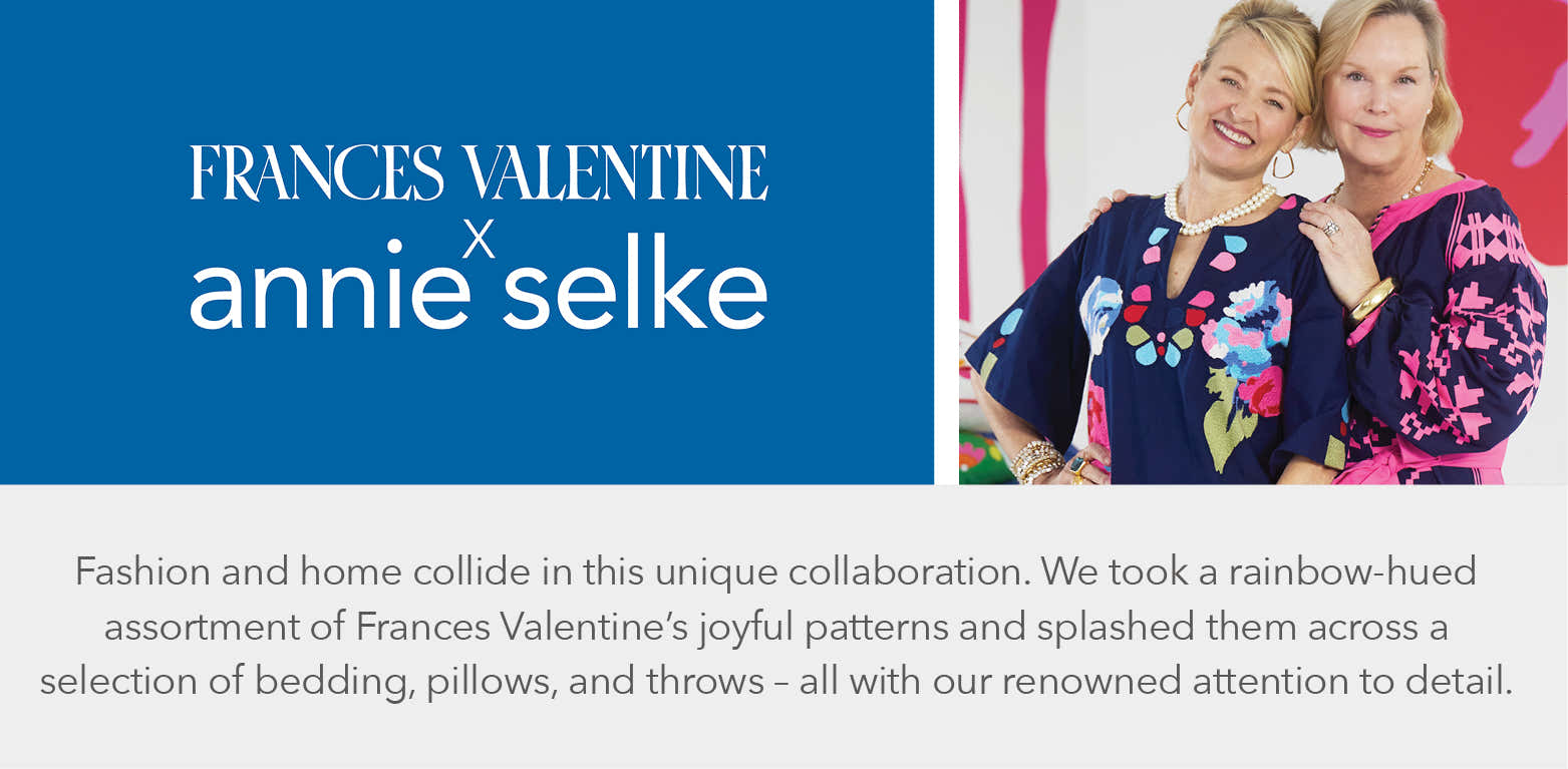 Frances Valentine x Annie Selke - Fashion and home collide in this unique collaboration. We took a rainbow-hued assortment of Frances Valentine's joyful patterns and splashed them across a selection of bedding, pillows, and throws - all with our renowned attention to detail.