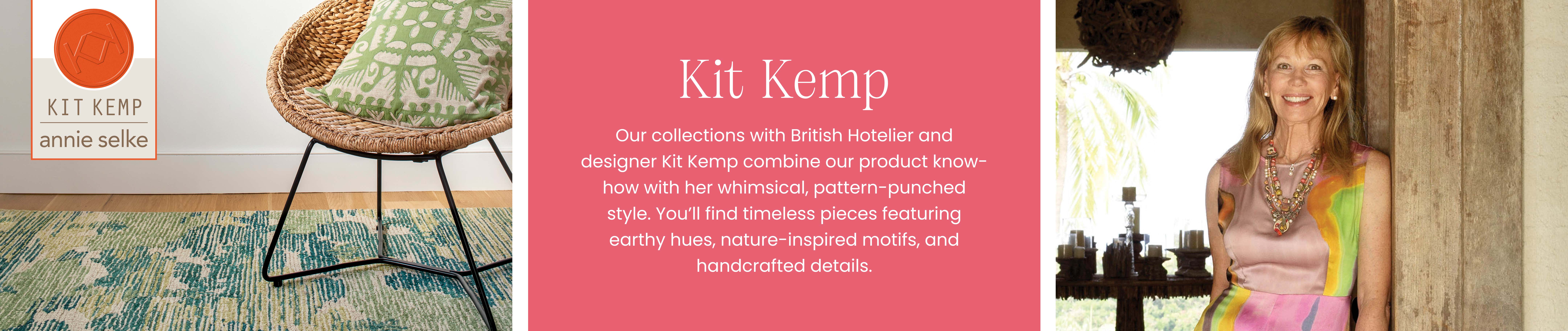 Kit Kemp | Annie Selke - Our collections with British Hotelier and designer Kit Kemp combine our product know-how with her whimsical, pattern-punched style. You'll find timeless pieces featuring earthy hues, nature-inspired motifs, and handcrafted details. 