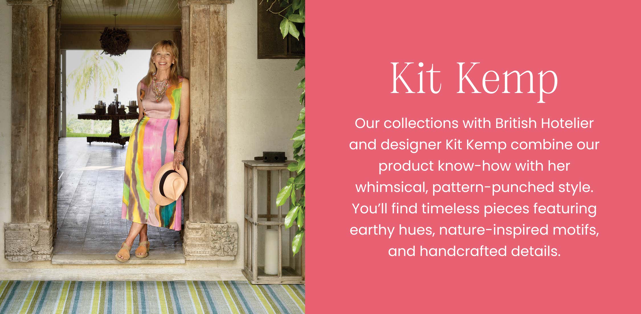 Kit Kemp  - Our collections with British Hotelier and designer Kit Kemp combine our product know-how with her whimsical, pattern-punched style. You'll find timeless pieces featuring earthy hues, nature-inspired motifs, and handcrafted details. 